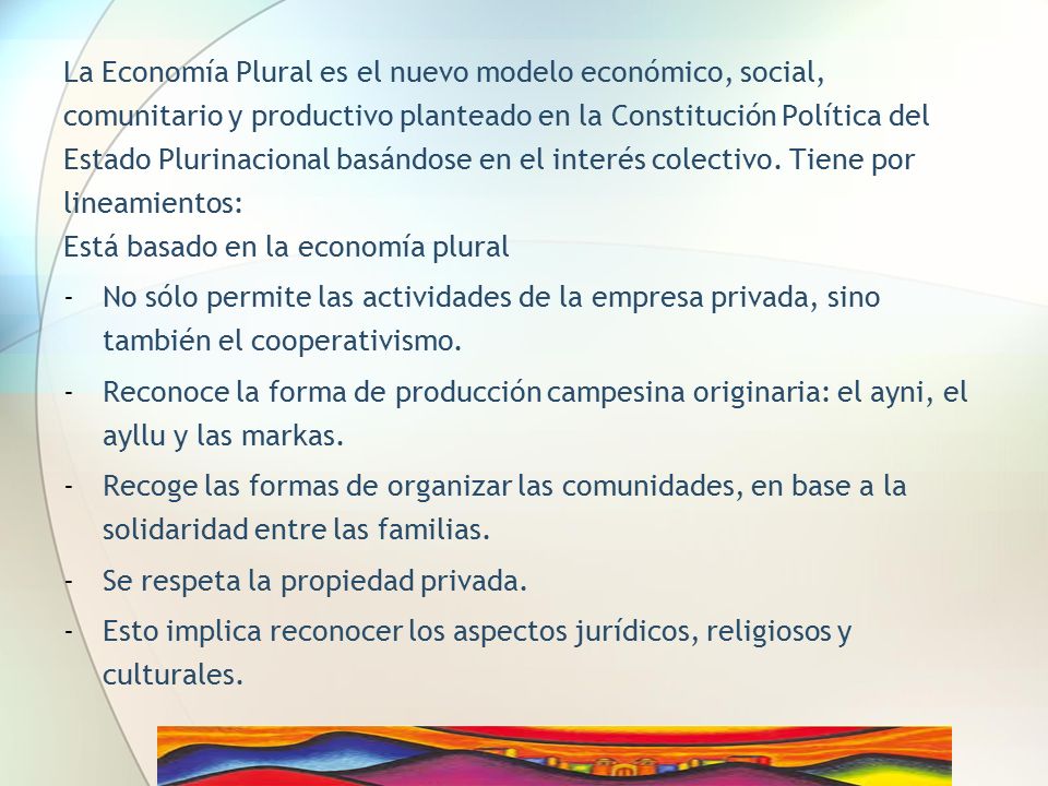 La Economía Plural es el nuevo modelo económico, social, comunitario y productivo planteado en la Constitución Política del Estado Plurinacional basándose en el interés colectivo. Tiene por lineamientos: Está basado en la economía plural