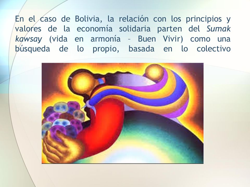 En el caso de Bolivia, la relación con los principios y valores de la economía solidaria parten del Sumak kawsay (vida en armonía – Buen Vivir) como una búsqueda de lo propio, basada en lo colectivo