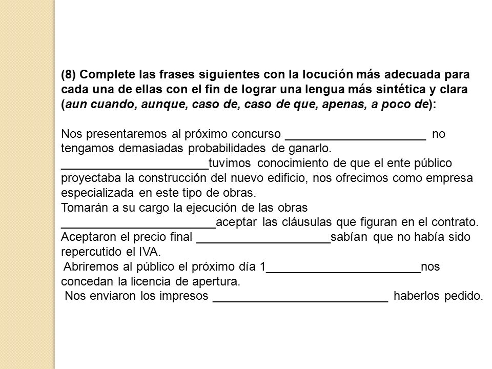 (8) Complete las frases siguientes con la locución más adecuada para cada una de ellas con el fin de lograr una lengua más sintética y clara (aun cuando, aunque, caso de, caso de que, apenas, a poco de):
