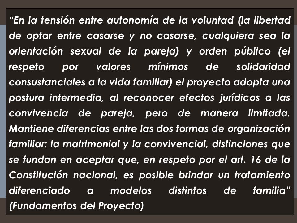 En la tensión entre autonomía de la voluntad (la libertad de optar entre casarse y no casarse, cualquiera sea la orientación sexual de la pareja) y orden público (el respeto por valores mínimos de solidaridad consustanciales a la vida familiar) el proyecto adopta una postura intermedia, al reconocer efectos jurídicos a las convivencia de pareja, pero de manera limitada.
