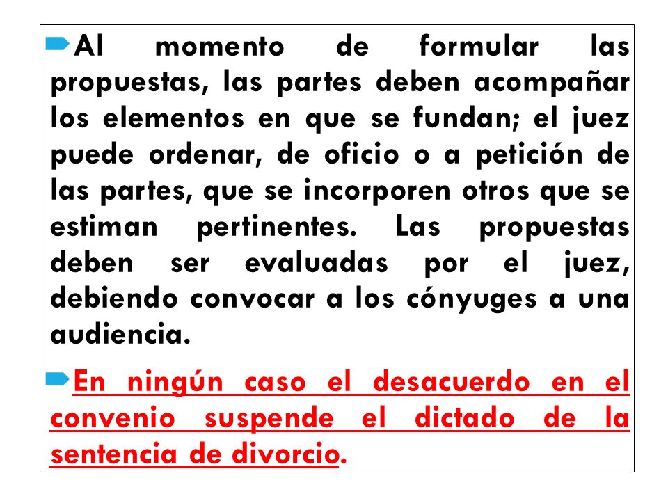 Al momento de formular las propuestas, las partes deben acompañar los elementos en que se fundan; el juez puede ordenar, de oficio o a petición de las partes, que se incorporen otros que se estiman pertinentes. Las propuestas deben ser evaluadas por el juez, debiendo convocar a los cónyuges a una audiencia.