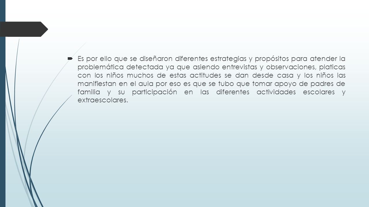 Es por ello que se diseñaron diferentes estrategias y propósitos para atender la problemática detectada ya que asiendo entrevistas y observaciones, platicas con los niños muchos de estas actitudes se dan desde casa y los niños las manifiestan en el aula por eso es que se tubo que tomar apoyo de padres de familia y su participación en las diferentes actividades escolares y extraescolares.