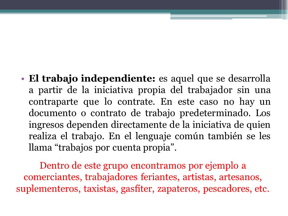 El trabajo independiente: es aquel que se desarrolla a partir de la iniciativa propia del trabajador sin una contraparte que lo contrate. En este caso no hay un documento o contrato de trabajo predeterminado. Los ingresos dependen directamente de la iniciativa de quien realiza el trabajo. En el lenguaje común también se les llama trabajos por cuenta propia .
