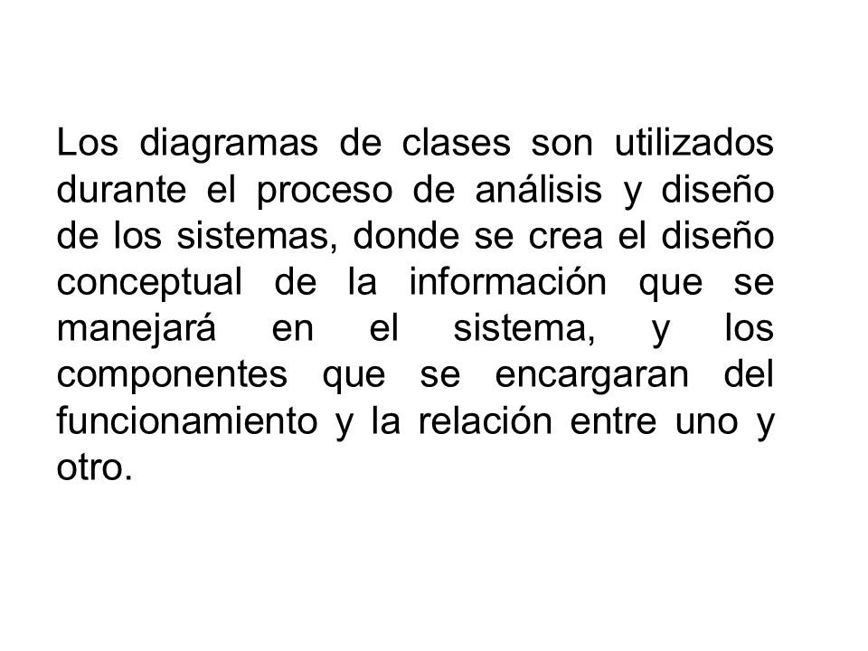 Los diagramas de clases son utilizados durante el proceso de análisis y diseño de los sistemas, donde se crea el diseño conceptual de la información que se manejará en el sistema, y los componentes que se encargaran del funcionamiento y la relación entre uno y otro.