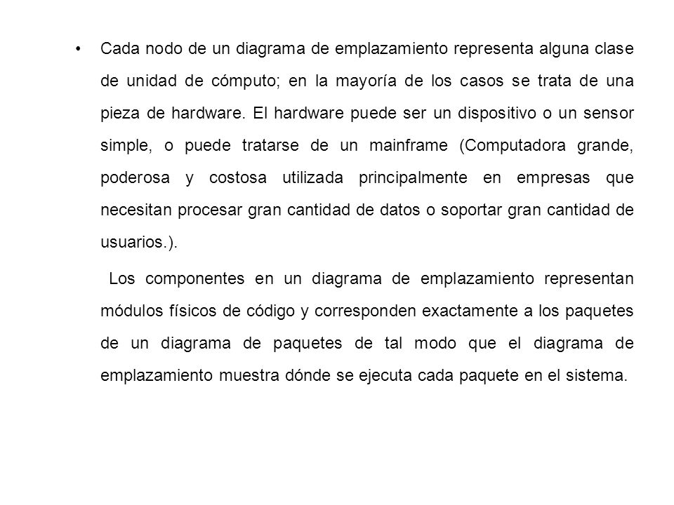 Cada nodo de un diagrama de emplazamiento representa alguna clase de unidad de cómputo; en la mayoría de los casos se trata de una pieza de hardware. El hardware puede ser un dispositivo o un sensor simple, o puede tratarse de un mainframe (Computadora grande, poderosa y costosa utilizada principalmente en empresas que necesitan procesar gran cantidad de datos o soportar gran cantidad de usuarios.).