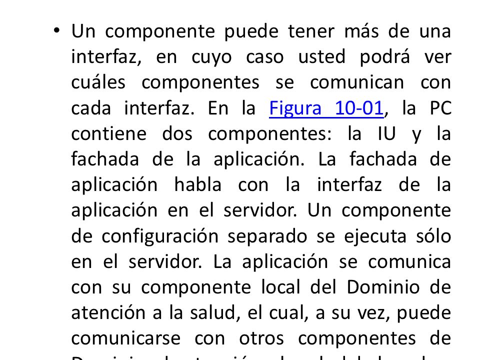 Un componente puede tener más de una interfaz, en cuyo caso usted podrá ver cuáles componentes se comunican con cada interfaz. En la Figura 10-01, la PC contiene dos componentes: la IU y la fachada de la aplicación. La fachada de aplicación habla con la interfaz de la aplicación en el servidor. Un componente de configuración separado se ejecuta sólo en el servidor. La aplicación se comunica con su componente local del Dominio de atención a la salud, el cual, a su vez, puede comunicarse con otros componentes de Dominios de atención a la salud de la red.