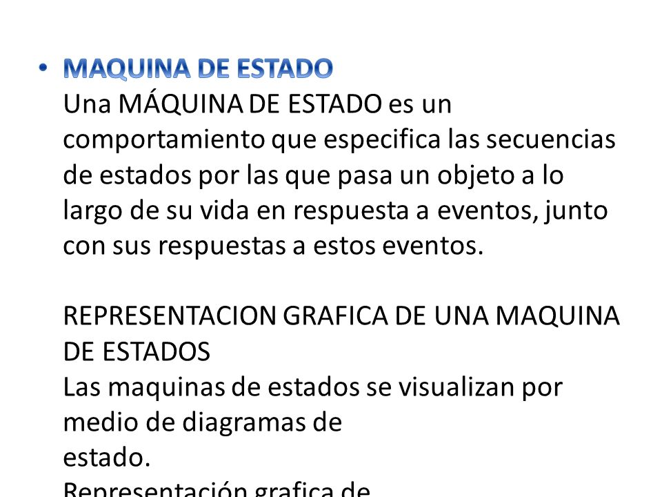 MAQUINA DE ESTADO Una MÁQUINA DE ESTADO es un comportamiento que especifica las secuencias de estados por las que pasa un objeto a lo largo de su vida en respuesta a eventos, junto con sus respuestas a estos eventos.