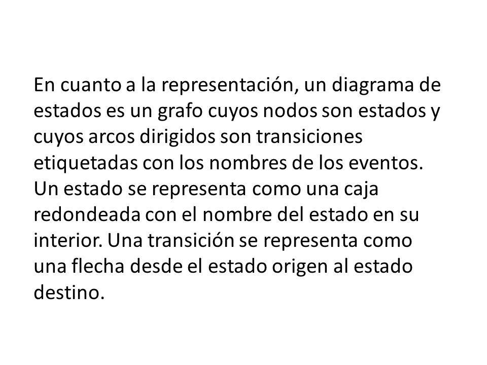 En cuanto a la representación, un diagrama de estados es un grafo cuyos nodos son estados y cuyos arcos dirigidos son transiciones etiquetadas con los nombres de los eventos.