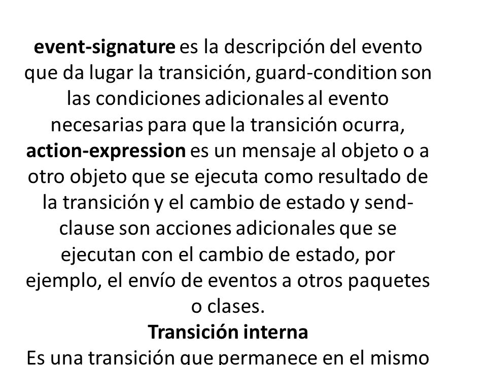 event-signature es la descripción del evento que da lugar la transición, guard-condition son las condiciones adicionales al evento necesarias para que la transición ocurra, action-expression es un mensaje al objeto o a otro objeto que se ejecuta como resultado de la transición y el cambio de estado y send-clause son acciones adicionales que se ejecutan con el cambio de estado, por ejemplo, el envío de eventos a otros paquetes o clases.