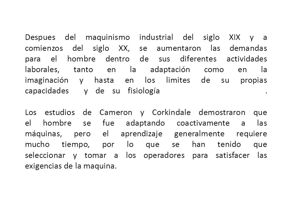 Despues del maquinismo industrial del siglo XIX y a comienzos del siglo XX, se aumentaron las demandas para el hombre dentro de sus diferentes actividades laborales, tanto en la adaptación como en la imaginación y hasta en los limites de su propias capacidades y de su fisiología .