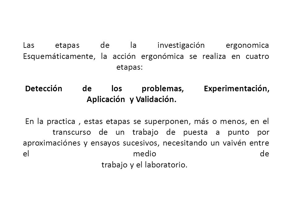 Las etapas de la investigación ergonomica Esquemáticamente, la acción ergonómica se realiza en cuatro etapas: Detección de los problemas, Experimentación, Aplicación y Validación. En la practica , estas etapas se superponen, más o menos, en el transcurso de un trabajo de puesta a punto por aproximaciónes y ensayos sucesivos, necesitando un vaivén entre el medio de trabajo y el laboratorio.