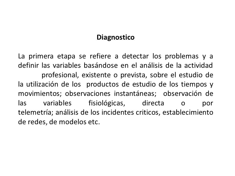 Diagnostico La primera etapa se refiere a detectar los problemas y a definir las variables basándose en el análisis de la actividad profesional, existente o prevista, sobre el estudio de la utilización de los productos de estudio de los tiempos y movimientos; observaciones instantáneas; observación de las variables fisiológicas, directa o por telemetría; análisis de los incidentes criticos, establecimiento de redes, de modelos etc.