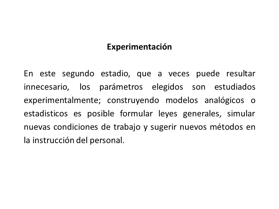 Experimentación En este segundo estadio, que a veces puede resultar innecesario, los parámetros elegidos son estudiados experimentalmente; construyendo modelos analógicos o estadisticos es posible formular leyes generales, simular nuevas condiciones de trabajo y sugerir nuevos métodos en la instrucción del personal.