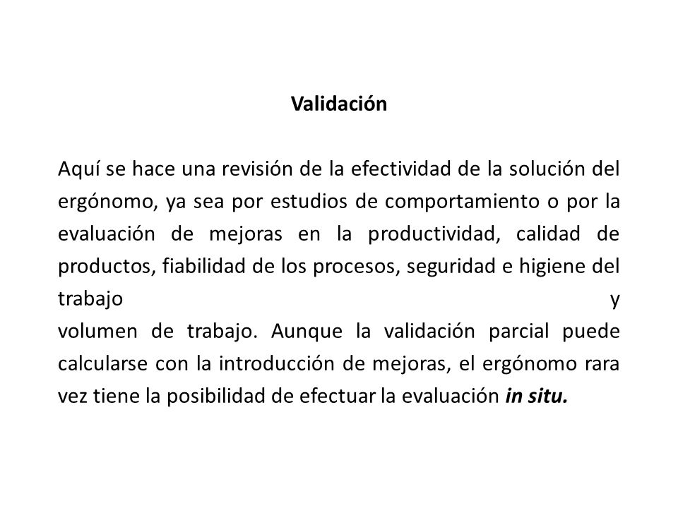 Validación Aquí se hace una revisión de la efectividad de la solución del ergónomo, ya sea por estudios de comportamiento o por la evaluación de mejoras en la productividad, calidad de productos, fiabilidad de los procesos, seguridad e higiene del trabajo y volumen de trabajo.