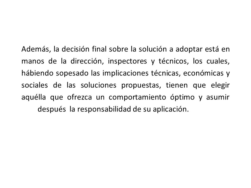Además, la decisión final sobre la solución a adoptar está en manos de la dirección, inspectores y técnicos, los cuales, hábiendo sopesado las implicaciones técnicas, económicas y sociales de las soluciones propuestas, tienen que elegir aquélla que ofrezca un comportamiento óptimo y asumir después la responsabilidad de su aplicación.