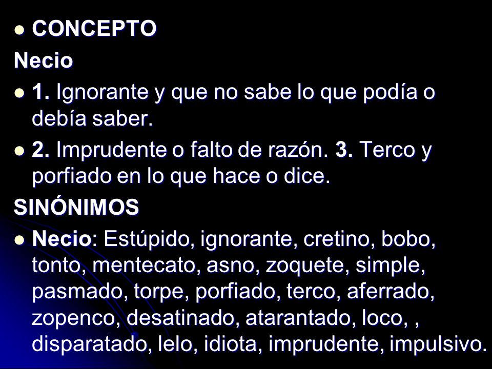 CONCEPTO Necio 1. Ignorante y que no sabe lo que podía o debía saber. 2. Imprudente o falto de razón. 3. Terco y porfiado en lo que hace o dice.