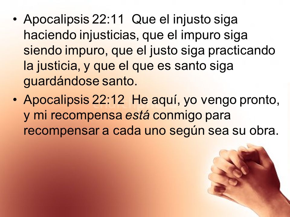 Apocalipsis 22:11 Que el injusto siga haciendo injusticias, que el impuro siga siendo impuro, que el justo siga practicando la justicia, y que el que es santo siga guardándose santo.