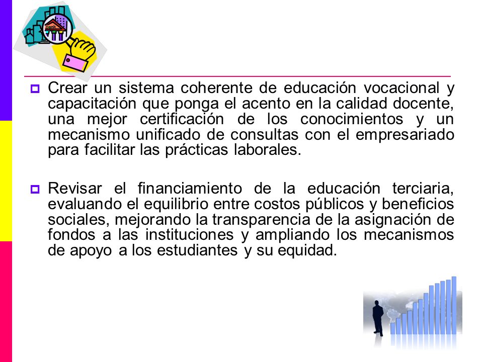 Crear un sistema coherente de educación vocacional y capacitación que ponga el acento en la calidad docente, una mejor certiﬁcación de los conocimientos y un mecanismo uniﬁcado de consultas con el empresariado para facilitar las prácticas laborales.
