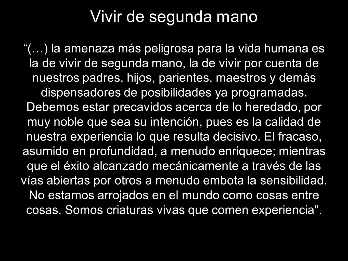 Vivir de segunda mano (…) la amenaza más peligrosa para la vida humana es la de vivir de segunda mano, la de vivir por cuenta de nuestros padres, hijos, parientes, maestros y demás dispensadores de posibilidades ya programadas.