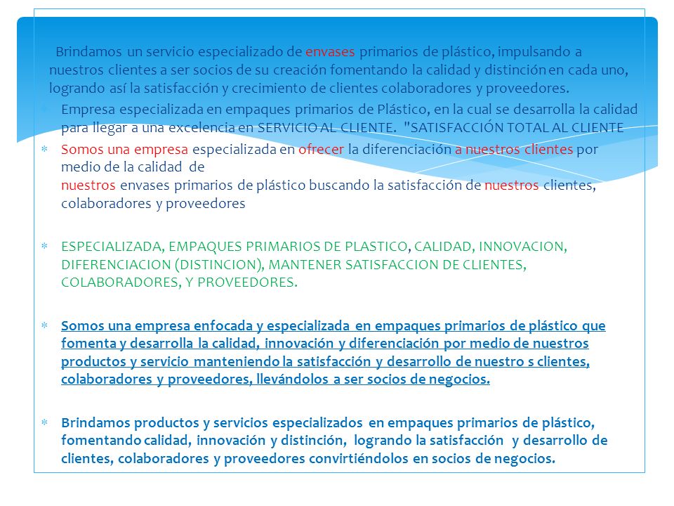 Brindamos un servicio especializado de envases primarios de plástico, impulsando a nuestros clientes a ser socios de su creación fomentando la calidad y distinción en cada uno, logrando así la satisfacción y crecimiento de clientes colaboradores y proveedores.