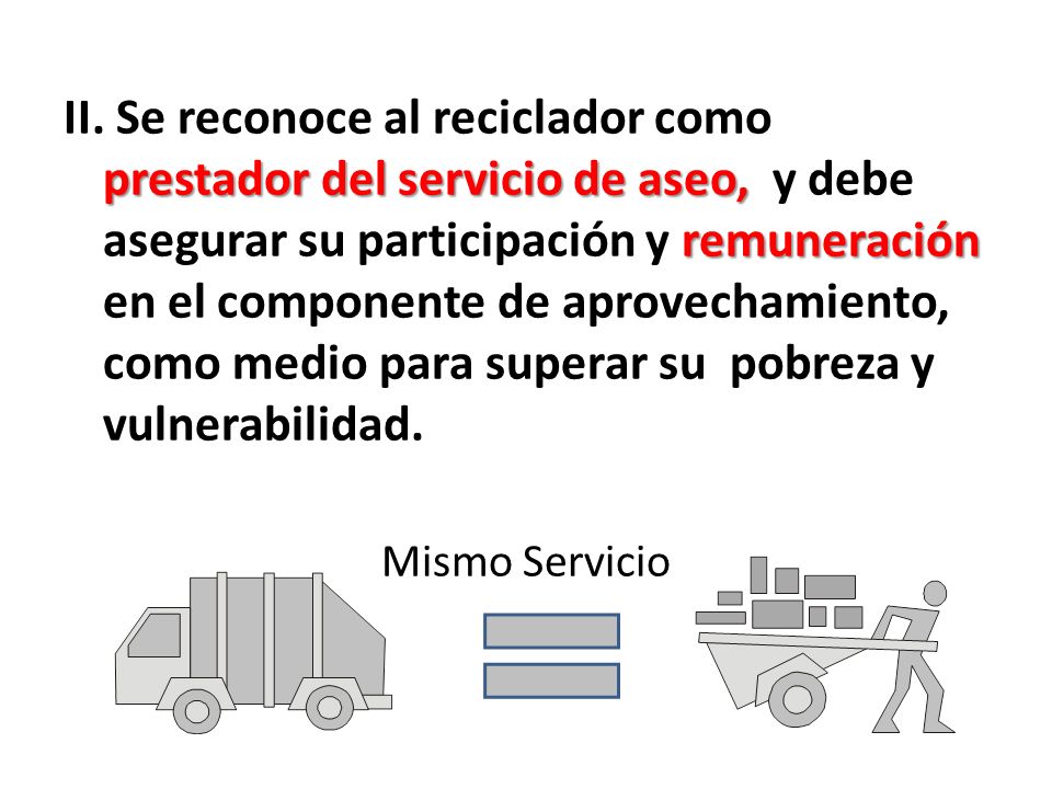 II. Se reconoce al reciclador como prestador del servicio de aseo, y debe asegurar su participación y remuneración en el componente de aprovechamiento, como medio para superar su pobreza y vulnerabilidad.