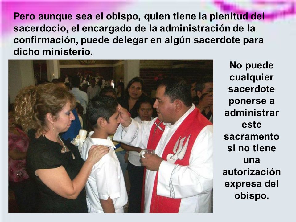 Pero aunque sea el obispo, quien tiene la plenitud del sacerdocio, el encargado de la administración de la confirmación, puede delegar en algún sacerdote para dicho ministerio.