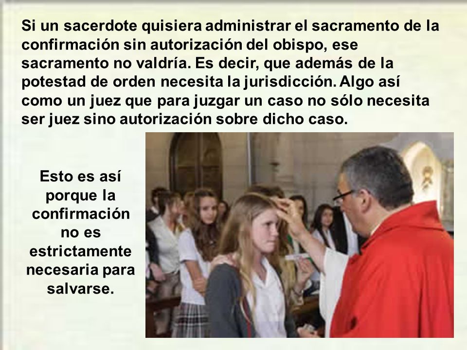 Si un sacerdote quisiera administrar el sacramento de la confirmación sin autorización del obispo, ese sacramento no valdría. Es decir, que además de la potestad de orden necesita la jurisdicción. Algo así como un juez que para juzgar un caso no sólo necesita ser juez sino autorización sobre dicho caso.