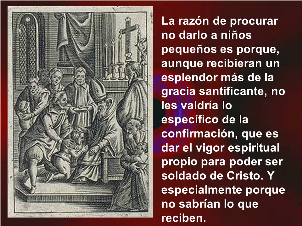 La razón de procurar no darlo a niños pequeños es porque, aunque recibieran un esplendor más de la gracia santificante, no les valdría lo específico de la confirmación, que es dar el vigor espiritual propio para poder ser soldado de Cristo.
