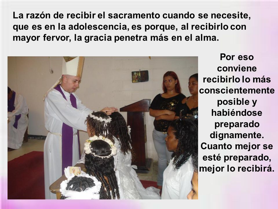 La razón de recibir el sacramento cuando se necesite, que es en la adolescencia, es porque, al recibirlo con mayor fervor, la gracia penetra más en el alma.