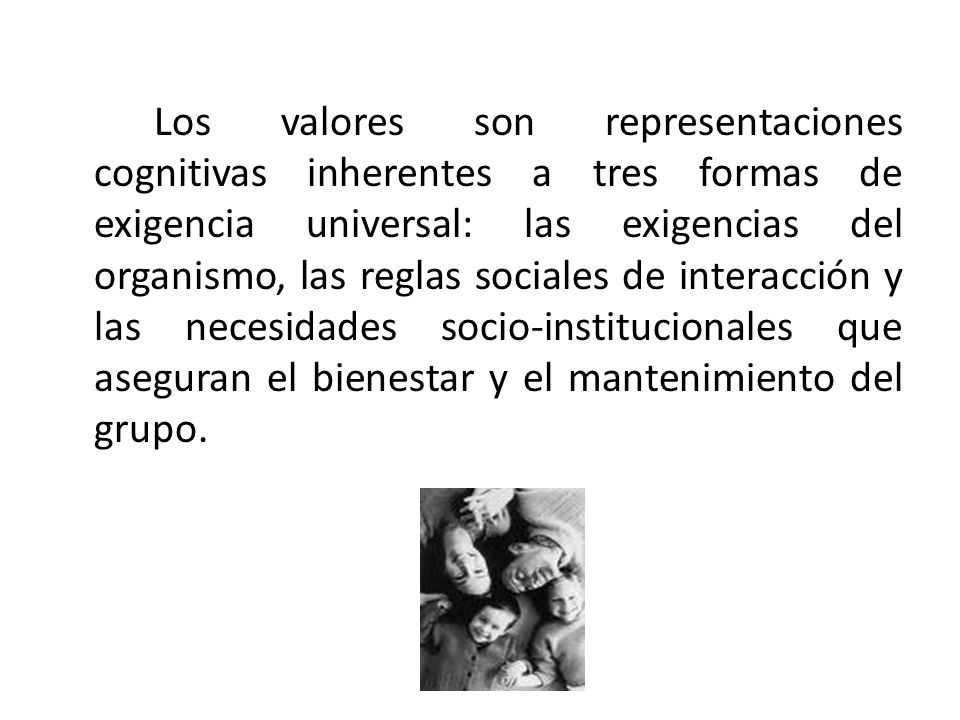 Los valores son representaciones cognitivas inherentes a tres formas de exigencia universal: las exigencias del organismo, las reglas sociales de interacción y las necesidades socio-institucionales que aseguran el bienestar y el mantenimiento del grupo.