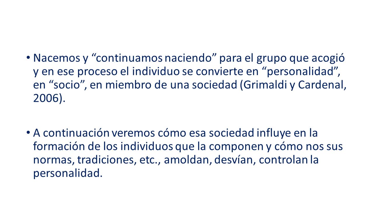 Nacemos y continuamos naciendo para el grupo que acogió y en ese proceso el individuo se convierte en personalidad , en socio , en miembro de una sociedad (Grimaldi y Cardenal, 2006).