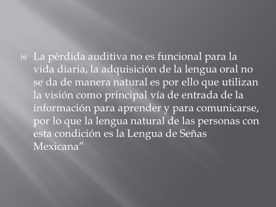 La pérdida auditiva no es funcional para la vida diaria, la adquisición de la lengua oral no se da de manera natural es por ello que utilizan la visión como principal vía de entrada de la información para aprender y para comunicarse, por lo que la lengua natural de las personas con esta condición es la Lengua de Señas Mexicana