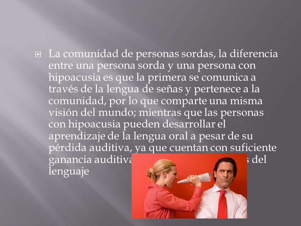 La comunidad de personas sordas, la diferencia entre una persona sorda y una persona con hipoacusia es que la primera se comunica a través de la lengua de señas y pertenece a la comunidad, por lo que comparte una misma visión del mundo; mientras que las personas con hipoacusia pueden desarrollar el aprendizaje de la lengua oral a pesar de su pérdida auditiva, ya que cuentan con suficiente ganancia auditiva para distinguir sonidos del lenguaje