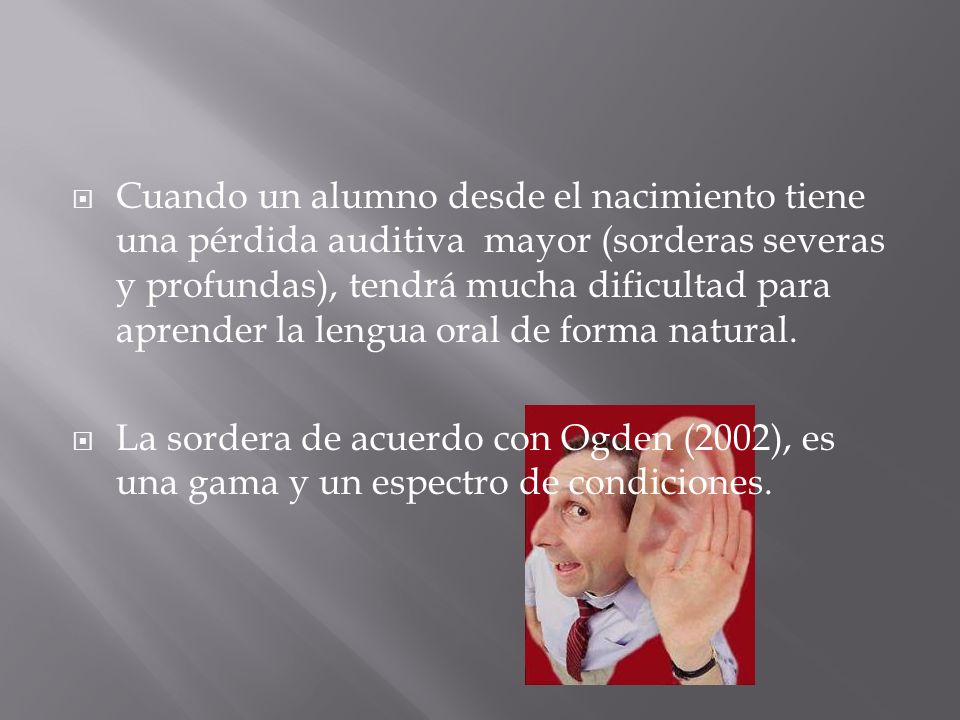 Cuando un alumno desde el nacimiento tiene una pérdida auditiva mayor (sorderas severas y profundas), tendrá mucha dificultad para aprender la lengua oral de forma natural.