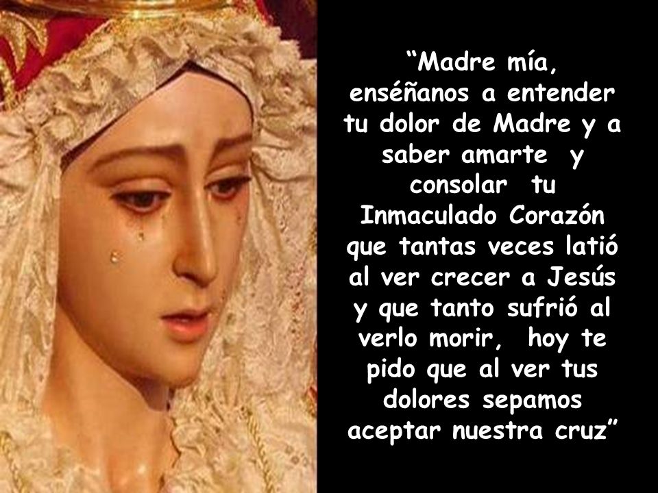 Madre mía, enséñanos a entender tu dolor de Madre y a saber amarte y consolar tu Inmaculado Corazón que tantas veces latió al ver crecer a Jesús y que tanto sufrió al verlo morir, hoy te pido que al ver tus dolores sepamos aceptar nuestra cruz