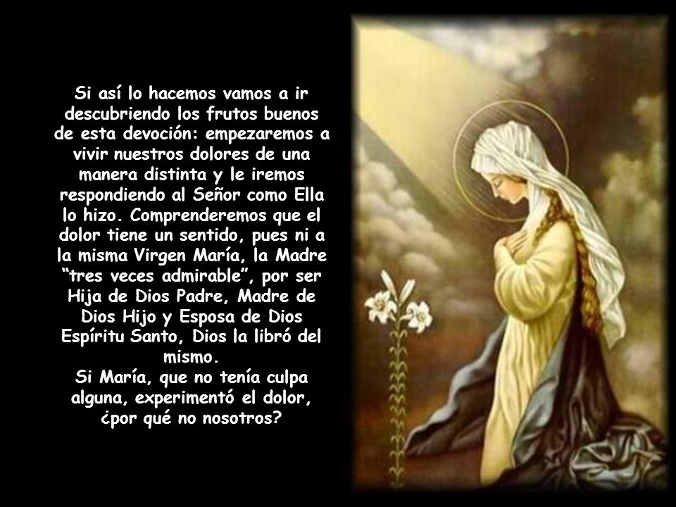 Si así lo hacemos vamos a ir descubriendo los frutos buenos de esta devoción: empezaremos a vivir nuestros dolores de una manera distinta y le iremos respondiendo al Señor como Ella lo hizo. Comprenderemos que el dolor tiene un sentido, pues ni a la misma Virgen María, la Madre tres veces admirable , por ser Hija de Dios Padre, Madre de Dios Hijo y Esposa de Dios Espíritu Santo, Dios la libró del mismo.