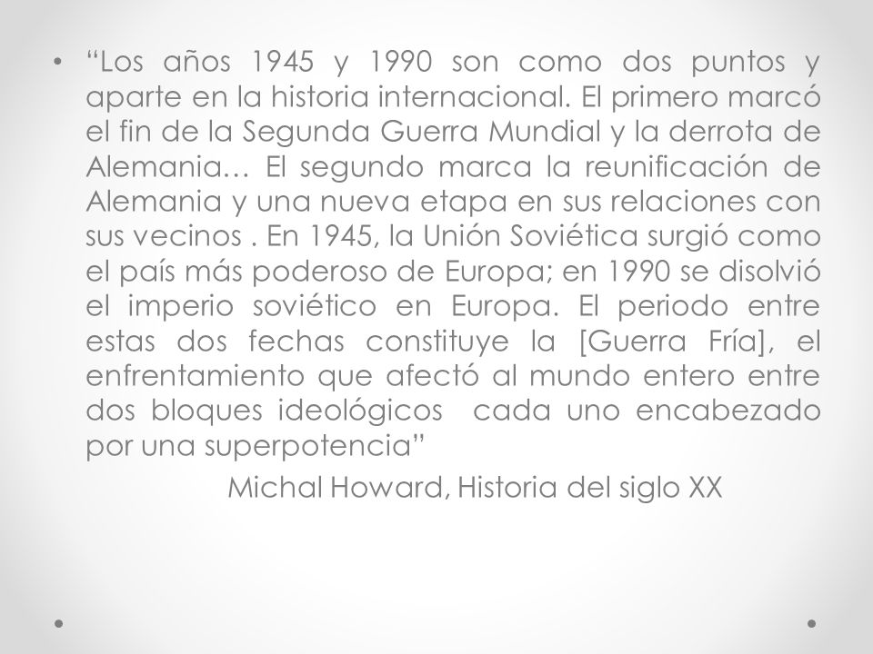 Los años 1945 y 1990 son como dos puntos y aparte en la historia internacional. El primero marcó el fin de la Segunda Guerra Mundial y la derrota de Alemania… El segundo marca la reunificación de Alemania y una nueva etapa en sus relaciones con sus vecinos . En 1945, la Unión Soviética surgió como el país más poderoso de Europa; en 1990 se disolvió el imperio soviético en Europa. El periodo entre estas dos fechas constituye la [Guerra Fría], el enfrentamiento que afectó al mundo entero entre dos bloques ideológicos cada uno encabezado por una superpotencia