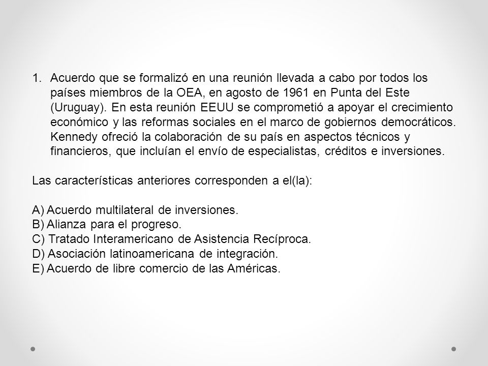 Acuerdo que se formalizó en una reunión llevada a cabo por todos los países miembros de la OEA, en agosto de 1961 en Punta del Este (Uruguay). En esta reunión EEUU se comprometió a apoyar el crecimiento económico y las reformas sociales en el marco de gobiernos democráticos. Kennedy ofreció la colaboración de su país en aspectos técnicos y financieros, que incluían el envío de especialistas, créditos e inversiones.