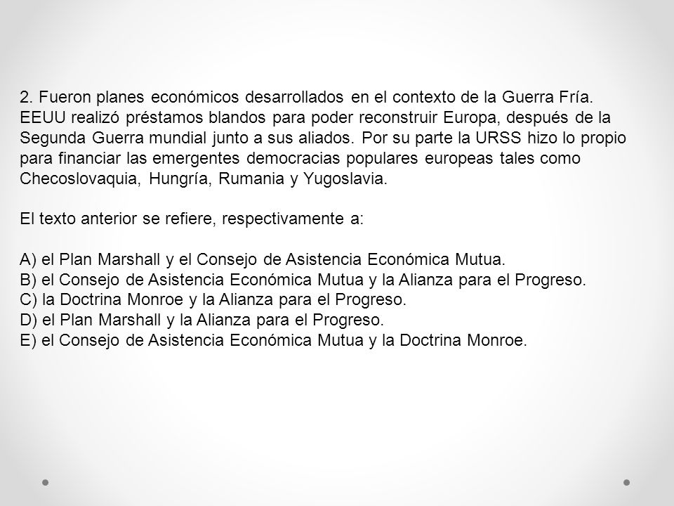 2. Fueron planes económicos desarrollados en el contexto de la Guerra Fría. EEUU realizó préstamos blandos para poder reconstruir Europa, después de la Segunda Guerra mundial junto a sus aliados. Por su parte la URSS hizo lo propio para financiar las emergentes democracias populares europeas tales como Checoslovaquia, Hungría, Rumania y Yugoslavia.