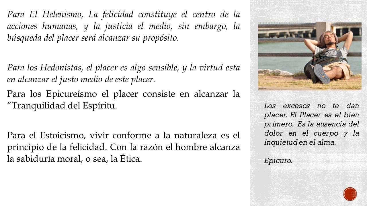 Para El Helenismo, La felicidad constituye el centro de la acciones humanas, y la justicia el medio, sin embargo, la búsqueda del placer será alcanzar su propósito.