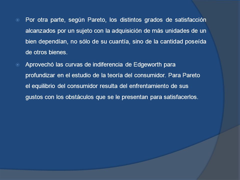 Por otra parte, según Pareto, los distintos grados de satisfacción alcanzados por un sujeto con la adquisición de más unidades de un bien dependían, no sólo de su cuantía, sino de la cantidad poseída de otros bienes.
