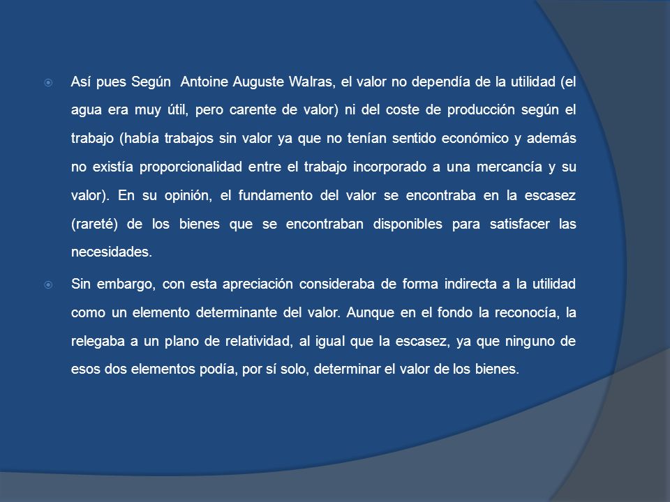 Así pues Según Antoine Auguste Walras, el valor no dependía de la utilidad (el agua era muy útil, pero carente de valor) ni del coste de producción según el trabajo (había trabajos sin valor ya que no tenían sentido económico y además no existía proporcionalidad entre el trabajo incorporado a una mercancía y su valor). En su opinión, el fundamento del valor se encontraba en la escasez (rareté) de los bienes que se encontraban disponibles para satisfacer las necesidades.