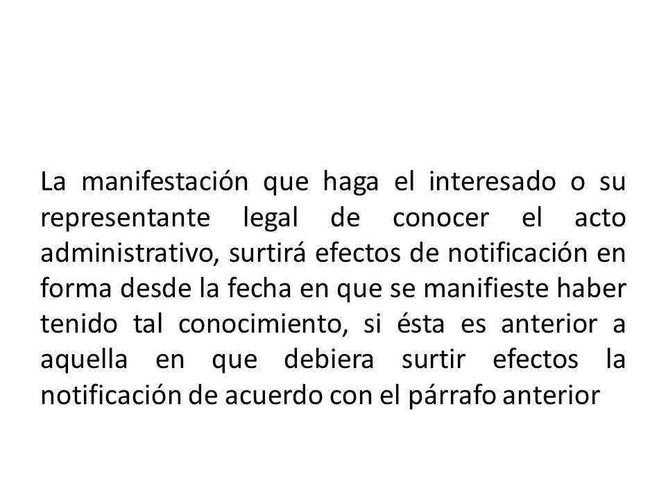 La manifestación que haga el interesado o su representante legal de conocer el acto administrativo, surtirá efectos de notificación en forma desde la fecha en que se manifieste haber tenido tal conocimiento, si ésta es anterior a aquella en que debiera surtir efectos la notificación de acuerdo con el párrafo anterior