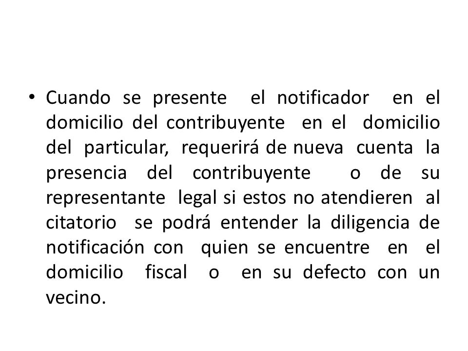 Cuando se presente el notificador en el domicilio del contribuyente en el domicilio del particular, requerirá de nueva cuenta la presencia del contribuyente o de su representante legal si estos no atendieren al citatorio se podrá entender la diligencia de notificación con quien se encuentre en el domicilio fiscal o en su defecto con un vecino.