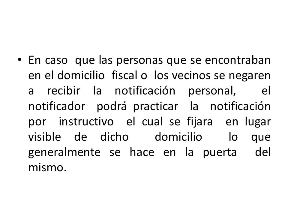 En caso que las personas que se encontraban en el domicilio fiscal o los vecinos se negaren a recibir la notificación personal, el notificador podrá practicar la notificación por instructivo el cual se fijara en lugar visible de dicho domicilio lo que generalmente se hace en la puerta del mismo.