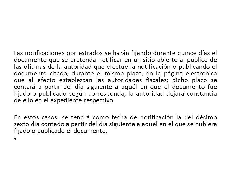 Las notificaciones por estrados se harán fijando durante quince días el documento que se pretenda notificar en un sitio abierto al público de las oficinas de la autoridad que efectúe la notificación o publicando el documento citado, durante el mismo plazo, en la página electrónica que al efecto establezcan las autoridades fiscales; dicho plazo se contará a partir del día siguiente a aquél en que el documento fue fijado o publicado según corresponda; la autoridad dejará constancia de ello en el expediente respectivo.