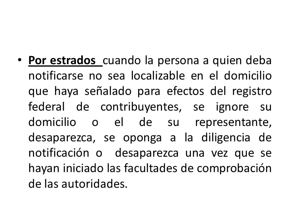 Por estrados cuando la persona a quien deba notificarse no sea localizable en el domicilio que haya señalado para efectos del registro federal de contribuyentes, se ignore su domicilio o el de su representante, desaparezca, se oponga a la diligencia de notificación o desaparezca una vez que se hayan iniciado las facultades de comprobación de las autoridades.