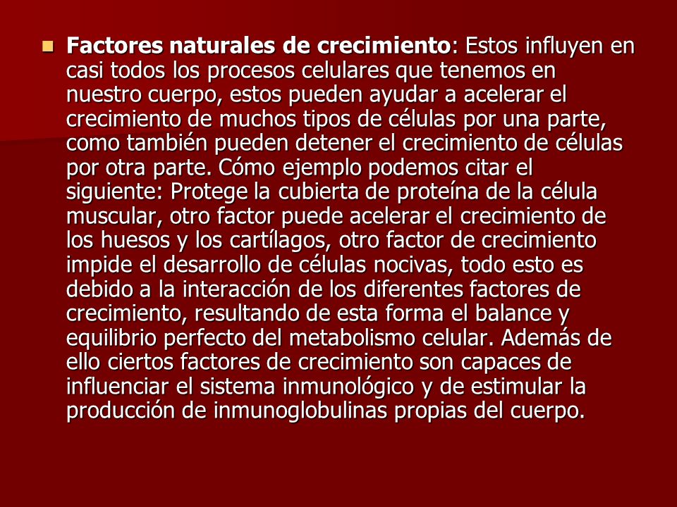 Factores naturales de crecimiento: Estos influyen en casi todos los procesos celulares que tenemos en nuestro cuerpo, estos pueden ayudar a acelerar el crecimiento de muchos tipos de células por una parte, como también pueden detener el crecimiento de células por otra parte.