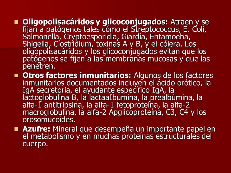 Oligopolisacáridos y glicoconjugados: Atraen y se fijan a patógenos tales cómo el Streptococcus, E. Coli, Salmonella, Cryptoesporidia, Giardía, Entamoeba, Shigella, Clostridium, toxinas A y B, y el cólera. Los oligopolisacáridos y los glicoconjugados evitan que los patógenos se fijen a las membranas mucosas y que las penetren.