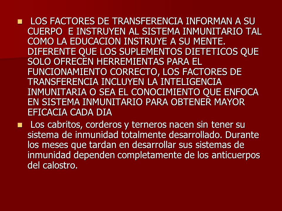 LOS FACTORES DE TRANSFERENCIA INFORMAN A SU CUERPO E INSTRUYEN AL SISTEMA INMUNITARIO TAL COMO LA EDUCACION INSTRUYE A SU MENTE. DIFERENTE QUE LOS SUPLEMENTOS DIETETICOS QUE SOLO OFRECEN HERREMIENTAS PARA EL FUNCIONAMIENTO CORRECTO, LOS FACTORES DE TRANSFERENCIA INCLUYEN LA INTELIGENCIA INMUNITARIA O SEA EL CONOCIMIENTO QUE ENFOCA EN SISTEMA INMUNITARIO PARA OBTENER MAYOR EFICACIA CADA DIA